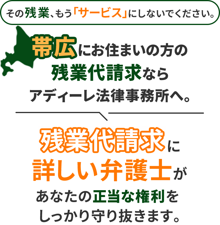 その残業、もう「サービス」にしないでください。帯広にお住まいの方の残業代請求ならアディーレ法律事務所へ。残業代請求に詳しい弁護士があなたの正当な権利をしっかり守り抜きます。